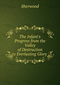 The Infant's Progress from the Valley of Destruction to Everlasting Glory .