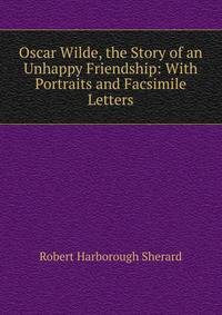 Oscar Wilde, the Story of an Unhappy Friendship: With Portraits and Facsimile Letters