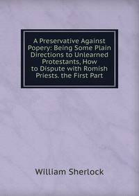 A Preservative Against Popery: Being Some Plain Directions to Unlearned Protestants, How to Dispute with Romish Priests. the First Part