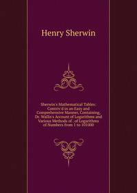 Sherwin's Mathematical Tables: Contriv'd in an Easy and Comprehensive Manner, Containing, Dr. Wallis's Account of Logarithms and Various Methods of . of Logarithms of Numbers from 1 to 101000