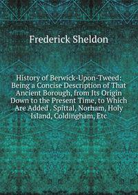 History of Berwick-Upon-Tweed: Being a Concise Description of That Ancient Borough, from Its Origin Down to the Present Time, to Which Are Added . Spittal, Norham, Holy Island, Coldingham, Etc