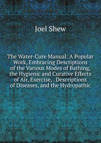 The Water-Cure Manual: A Popular Work, Embracing Descriptions of the Various Modes of Bathing, the Hygienic and Curative Effects of Air, Exercise, . Descriptions of Diseases, and the Hydropathic