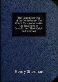 The Centennial Year of the Confederacy: The United States of America. the Situation: Its Complicities, Their Origin and Solution