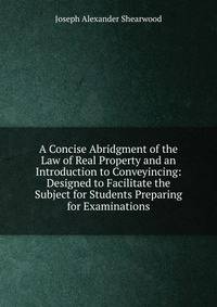 A Concise Abridgment of the Law of Real Property and an Introduction to Conveyincing: Designed to Facilitate the Subject for Students Preparing for Examinations