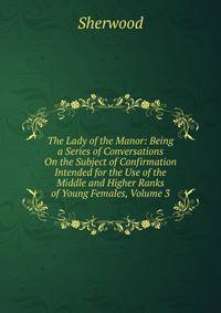 The Lady of the Manor: Being a Series of Conversations On the Subject of Confirmation Intended for the Use of the Middle and Higher Ranks of Young Females, Volume 3