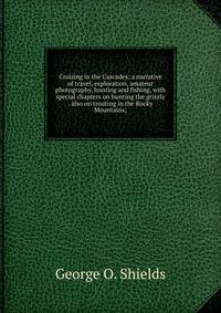 Cruising in the Cascades; a narrative of travel, exploration, amateur photography, hunting and fishing, with special chapters on hunting the grizzly . also on trouting in the Rocky Mountains;