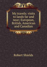 My travels: visits to lands far and near; European, British, American and Canadian