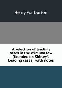 A selection of leading cases in the criminal law (founded on Shirley's Leading cases), with notes