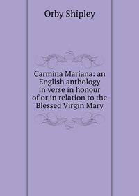 Carmina Mariana: an English anthology in verse in honour of or in relation to the Blessed Virgin Mary