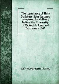 The supremacy of Holy Scripture: four lectures composed for delivery before the University of Oxford, in Lent and East terms 1847