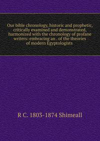 Our bible chronology, historic and prophetic, critically examined and demonstrated, harmonized with the chronology of profane writers: embracing an . of the theories of modern Egyptologists .