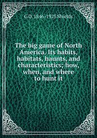 The big game of North America. Its habits, habitats, haunts, and characteristics; how, when, and where to hunt it