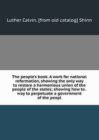 The people's book. A work for national reformation, showing the only way to restore a harmonious union of the people of the states; showing how to . way to perpetuate a government of the peopl