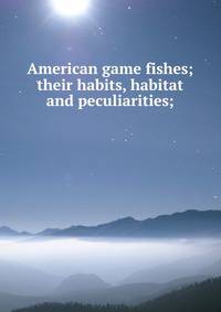 American game fishes; their habits, habitat and peculiarities;