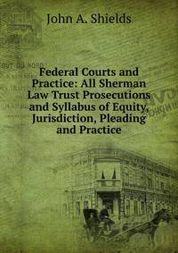 Federal Courts and Practice: All Sherman Law Trust Prosecutions and Syllabus of Equity, Jurisdiction, Pleading and Practice