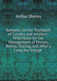 Remarks On the Transport of Cavalry and Artillery: With Hints for the Management of Horses, Before, During, and After a Long Sea Voyage .