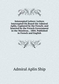 Intercepted Letters: Letters Intercepted On Board the Admiral Aplin, Captured by the French; and Inserted by the French Government in the Moniteur, . 1804. Published in French and English