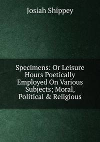 Specimens: Or Leisure Hours Poetically Employed On Various Subjects; Moral, Political &amp; Religious.