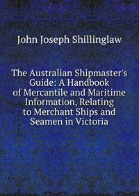 The Australian Shipmaster's Guide: A Handbook of Mercantile and Maritime Information, Relating to Merchant Ships and Seamen in Victoria