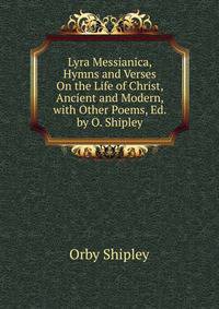 Lyra Messianica, Hymns and Verses On the Life of Christ, Ancient and Modern, with Other Poems, Ed. by O. Shipley