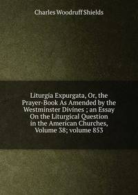 Liturgia Expurgata, Or, the Prayer-Book As Amended by the Westminster Divines ; an Essay On the Liturgical Question in the American Churches, Volume 38; volume 853