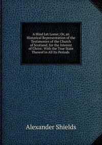 A Hind Let Loose; Or, an Historical Representation of the Testimonies of the Church of Scotland; for the Interest of Christ: With the True State Thereof in All Its Periods .