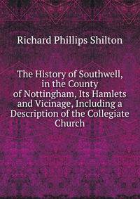 The History of Southwell, in the County of Nottingham, Its Hamlets and Vicinage, Including a Description of the Collegiate Church