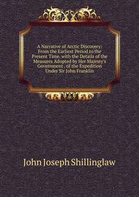 A Narrative of Arctic Discovery: From the Earliest Period to the Present Time. with the Details of the Measures Adopted by Her Majesty's Government . of the Expedition Under Sir John Franklin