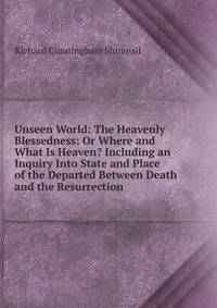 Unseen World: The Heavenly Blessedness: Or Where and What Is Heaven? Including an Inquiry Into State and Place of the Departed Between Death and the Resurrection