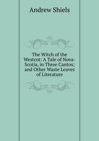 The Witch of the Westcot: A Tale of Nova-Scotia, in Three Cantos; and Other Waste Leaves of Literature