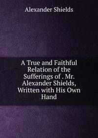 A True and Faithful Relation of the Sufferings of . Mr. Alexander Shields, Written with His Own Hand