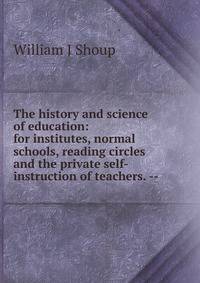 The history and science of education: for institutes, normal schools, reading circles and the private self-instruction of teachers. --