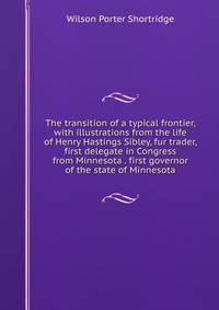 The transition of a typical frontier, with illustrations from the life of Henry Hastings Sibley, fur trader, first delegate in Congress from Minnesota . first governor of the state of Minnesota