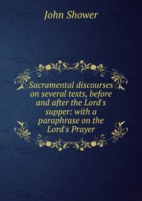 Sacramental discourses on several texts, before and after the Lord's supper: with a paraphrase on the Lord's Prayer