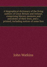 A biographical dictionary of the living authors of Great Britain and Ireland; comprising literary memoirs and anecdotes of their lives, and a . printed; including notices of some fore