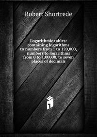 Logarithmic tables: containing logarithms to numbers from 1 to 120,000, numbers to logarithms from 0 to 1.00000, to seven places of decimals