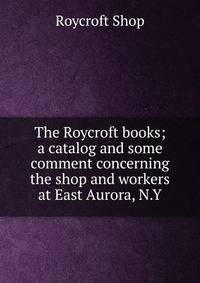 The Roycroft books; a catalog and some comment concerning the shop and workers at East Aurora, N.Y