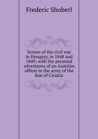 Scenes of the civil war in Hungary, in 1848 and 1849; with the personal adventures of an Austrian officer in the army of the Ban of Croatia