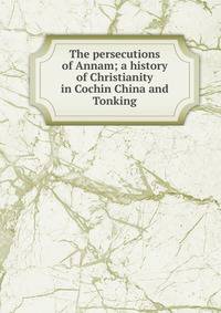 The persecutions of Annam; a history of Christianity in Cochin China and Tonking