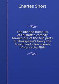 The life and humours of Falstaff: a comedy formed out of the two parts of Shakspeare's Henry the Fourth and a few scenes of Henry the Fifth