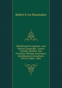 Metallurgical engineer: oral history transcript : Union Carbide, Bechtel, San Francisco Mining Associates; metallurgical consultant, 1953 to 2000 / 2001