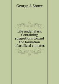 Life under glass. Containing suggestions toward the formation of artificial climates