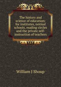The history and science of education: for institutes, normal schools, reading circles and the private self-instruction of teachers