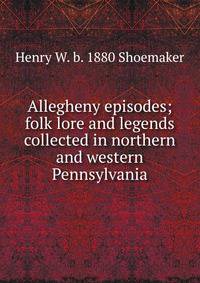 Allegheny episodes; folk lore and legends collected in northern and western Pennsylvania