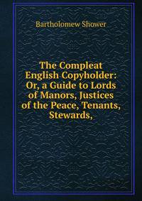 The Compleat English Copyholder: Or, a Guide to Lords of Manors, Justices of the Peace, Tenants, Stewards,