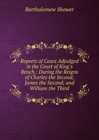 Reports of Cases Adjudged in the Court of King's Bench,: During the Reigns of Charles the Second; James the Second; and William the Third