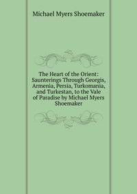 The Heart of the Orient: Saunterings Through Georgis, Armenia, Persia, Turkomania, and Turkestan, to the Vale of Paradise by Michael Myers Shoemaker