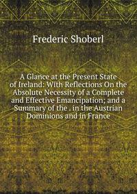 A Glance at the Present State of Ireland: With Reflections On the Absolute Necessity of a Complete and Effective Emancipation; and a Summary of the . in the Austrian Dominions and in France