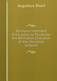 Sermons Intended Principally to Illustrate the Remedial Character of the Christian Scheme