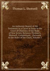 An Authentic Report of the Testimony in a Cause at Issue in the Court of Chancery of the State of New Jersey, Between Thomas L. Shotwell, Complainant, . Pursuant to the Rules of the Court, Volume 2